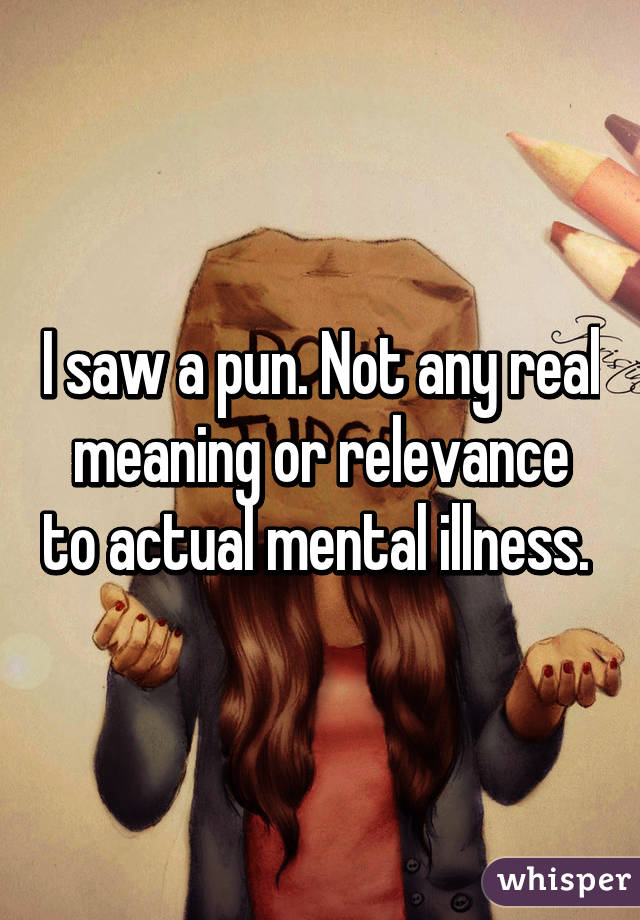 I saw a pun. Not any real meaning or relevance to actual mental illness. 