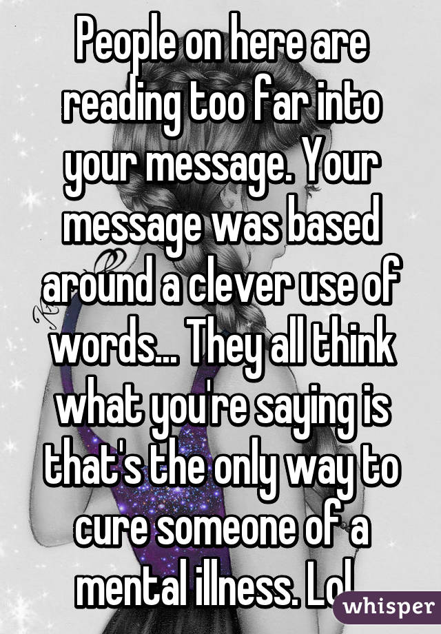 People on here are reading too far into your message. Your message was based around a clever use of words... They all think what you're saying is that's the only way to cure someone of a mental illness. Lol. 