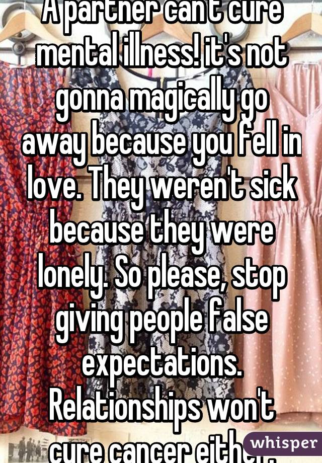 A partner can't cure mental illness! it's not gonna magically go away because you fell in love. They weren't sick because they were lonely. So please, stop giving people false expectations. Relationships won't cure cancer either.