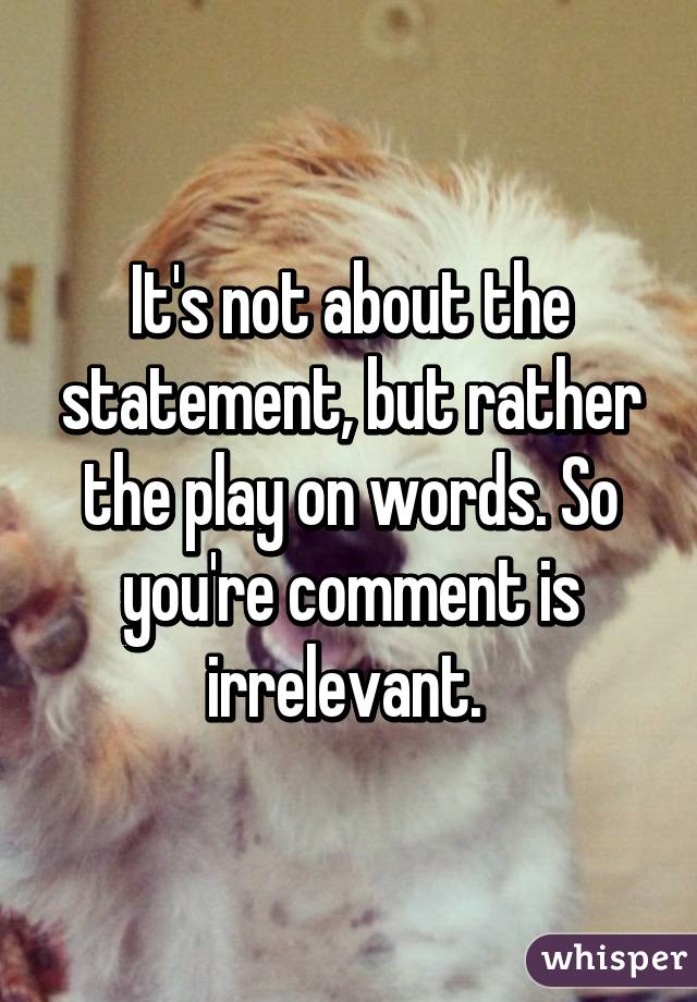 It's not about the statement, but rather the play on words. So you're comment is irrelevant. 