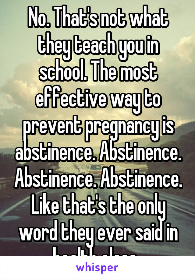 No. That's not what they teach you in school. The most effective way to prevent pregnancy is abstinence. Abstinence. Abstinence. Abstinence. Like that's the only word they ever said in health class. 