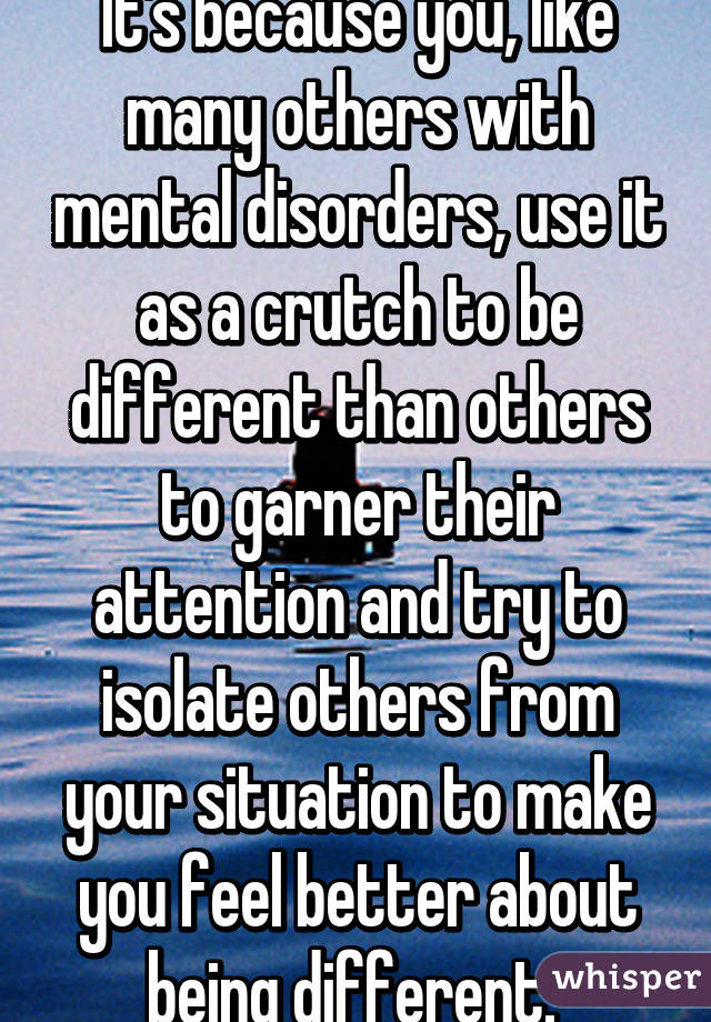 It's because you, like many others with mental disorders, use it as a crutch to be different than others to garner their attention and try to isolate others from your situation to make you feel better about being different. 