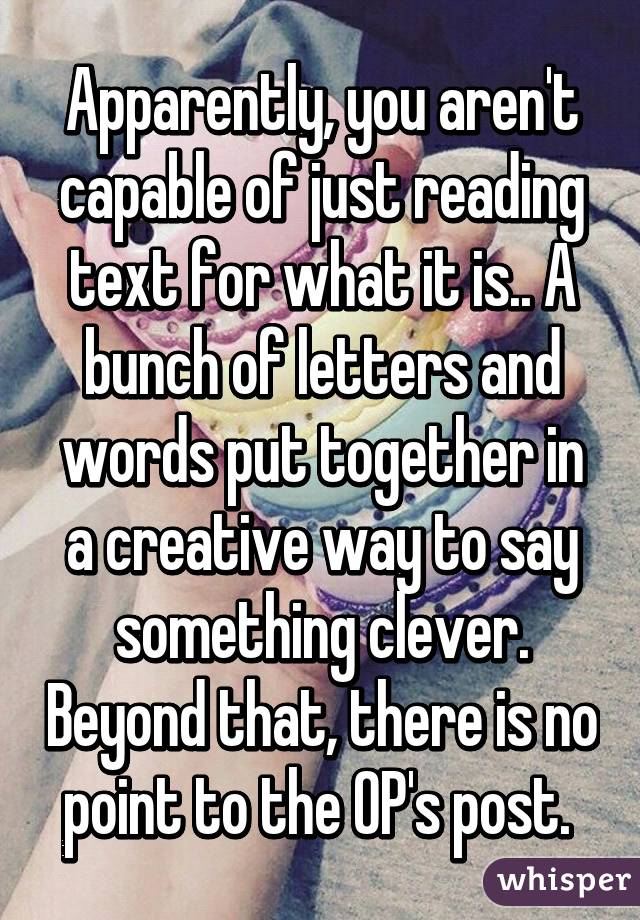 Apparently, you aren't capable of just reading text for what it is.. A bunch of letters and words put together in a creative way to say something clever. Beyond that, there is no point to the OP's post. 