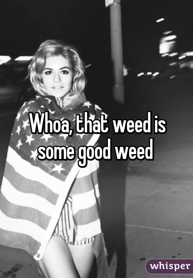 Whoa, that weed is some good weed 