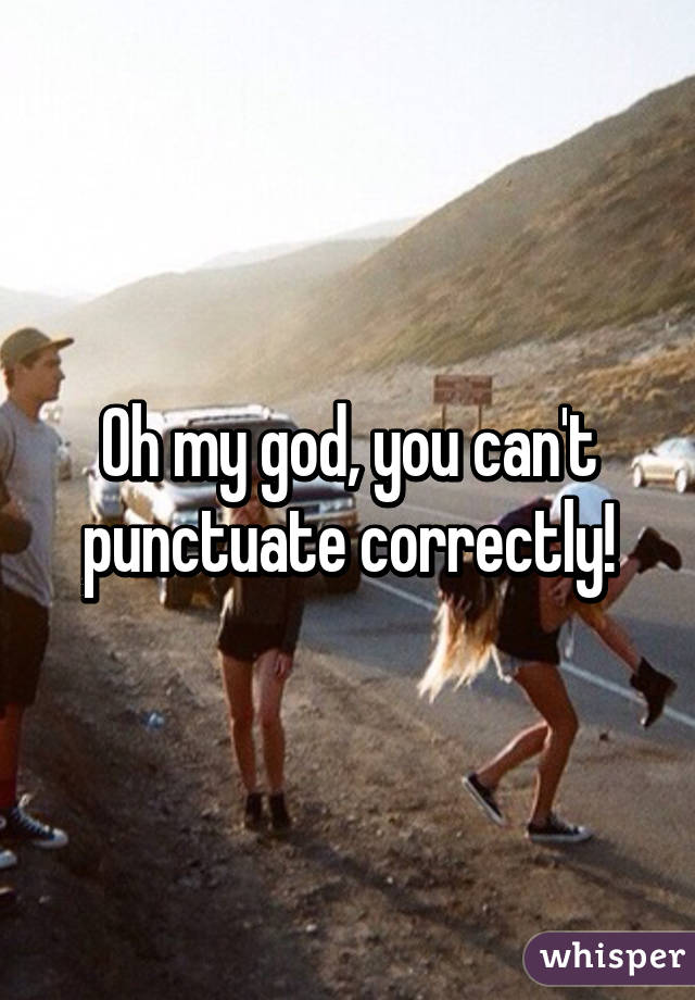 Oh my god, you can't punctuate correctly!