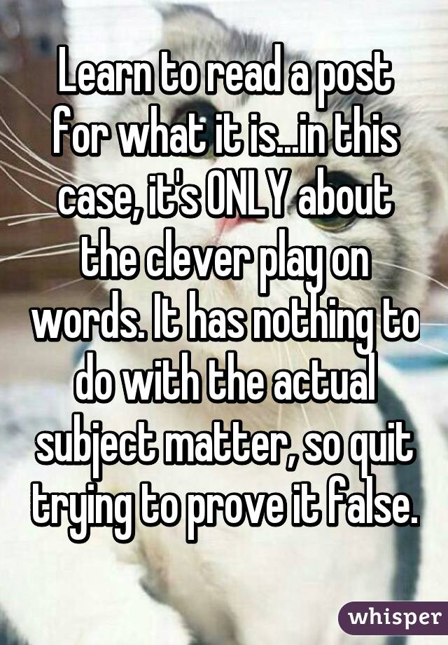 Learn to read a post for what it is...in this case, it's ONLY about the clever play on words. It has nothing to do with the actual subject matter, so quit trying to prove it false. 