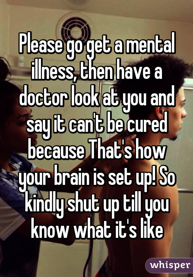 Please go get a mental illness, then have a doctor look at you and say it can't be cured because That's how your brain is set up! So kindly shut up till you know what it's like