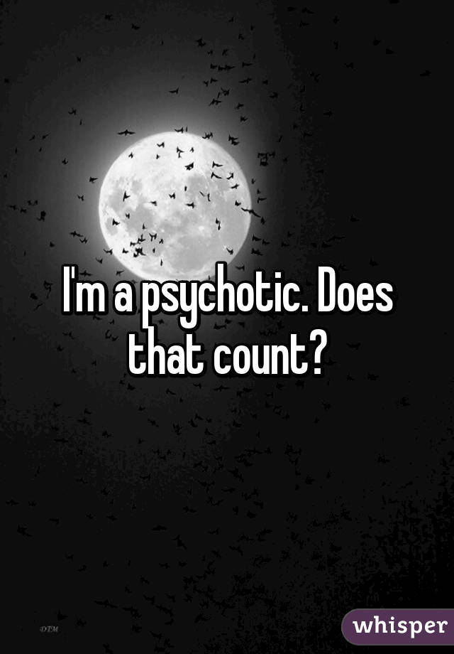 I'm a psychotic. Does that count?