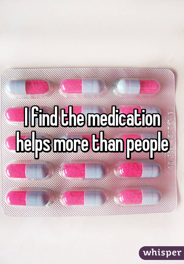 I find the medication helps more than people