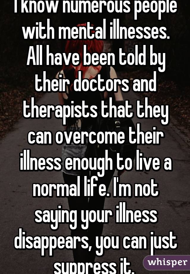 I know numerous people with mental illnesses. All have been told by their doctors and therapists that they can overcome their illness enough to live a normal life. I'm not saying your illness disappears, you can just suppress it. 