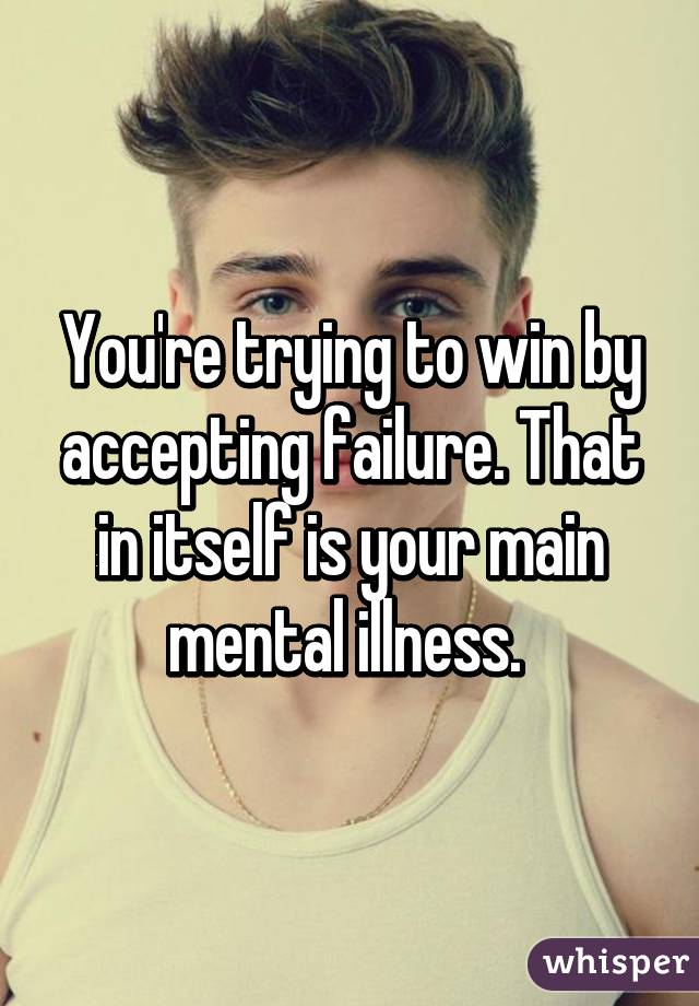 You're trying to win by accepting failure. That in itself is your main mental illness. 