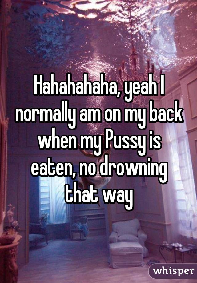 Hahahahaha, yeah I normally am on my back when my Pussy is eaten, no drowning that way