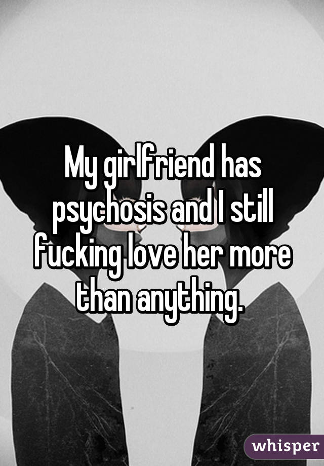 My girlfriend has psychosis and I still fucking love her more than anything. 