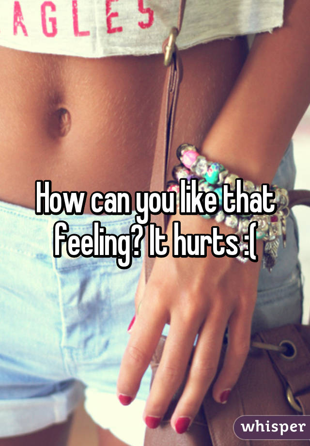 How can you like that feeling? It hurts :(
