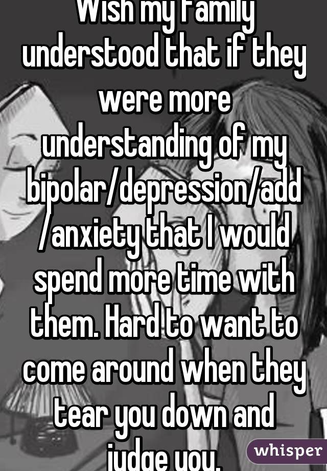 Wish my family understood that if they were more understanding of my bipolar/depression/add/anxiety that I would spend more time with them. Hard to want to come around when they tear you down and judge you.