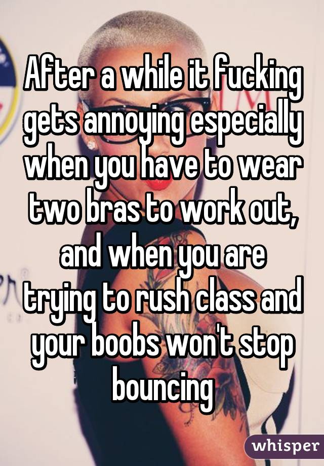 After a while it fucking gets annoying especially when you have to wear two bras to work out, and when you are trying to rush class and your boobs won't stop bouncing