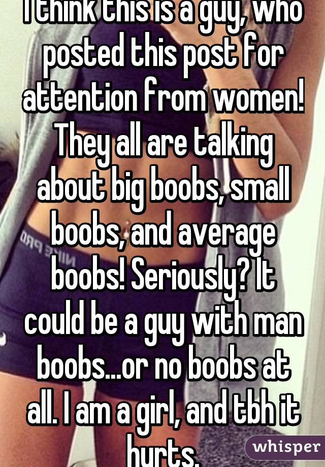 I think this is a guy, who posted this post for attention from women! They all are talking about big boobs, small boobs, and average boobs! Seriously? It could be a guy with man boobs...or no boobs at all. I am a girl, and tbh it hurts.
