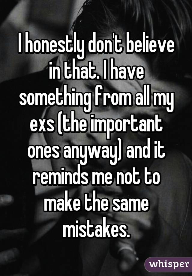 I honestly don't believe in that. I have something from all my exs (the important ones anyway) and it reminds me not to make the same mistakes.