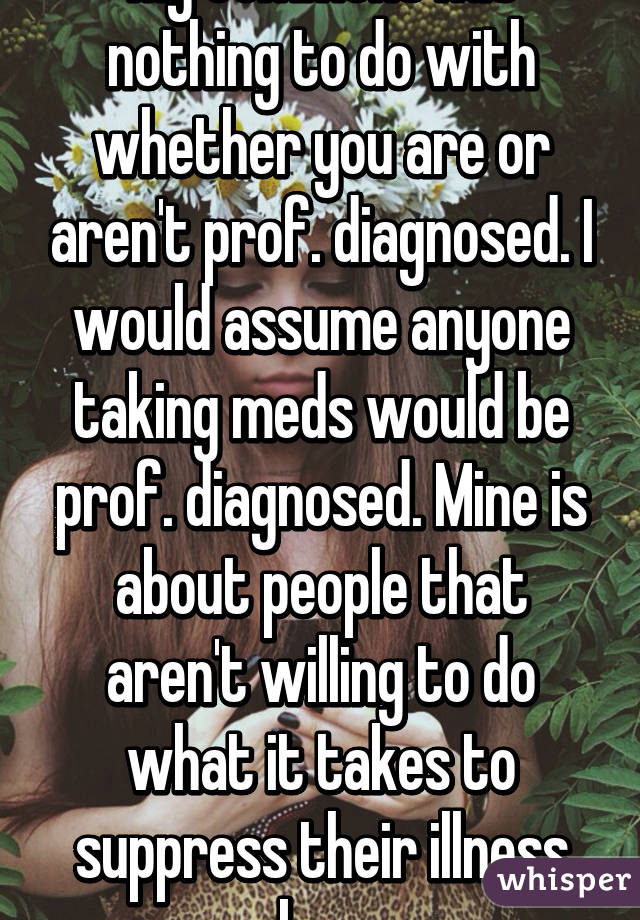 My comment has nothing to do with whether you are or aren't prof. diagnosed. I would assume anyone taking meds would be prof. diagnosed. Mine is about people that aren't willing to do what it takes to suppress their illness by...