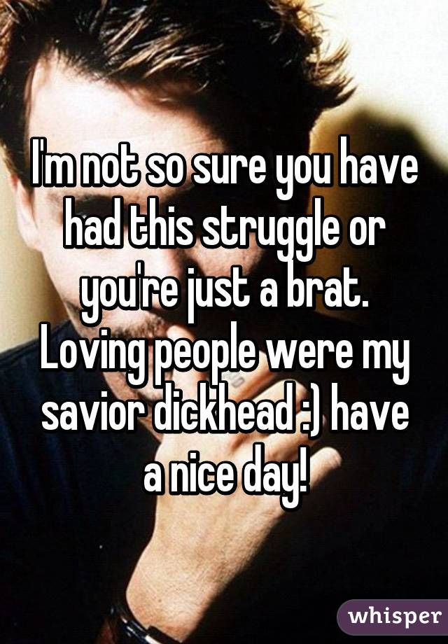 I'm not so sure you have had this struggle or you're just a brat. Loving people were my savior dickhead :) have a nice day!