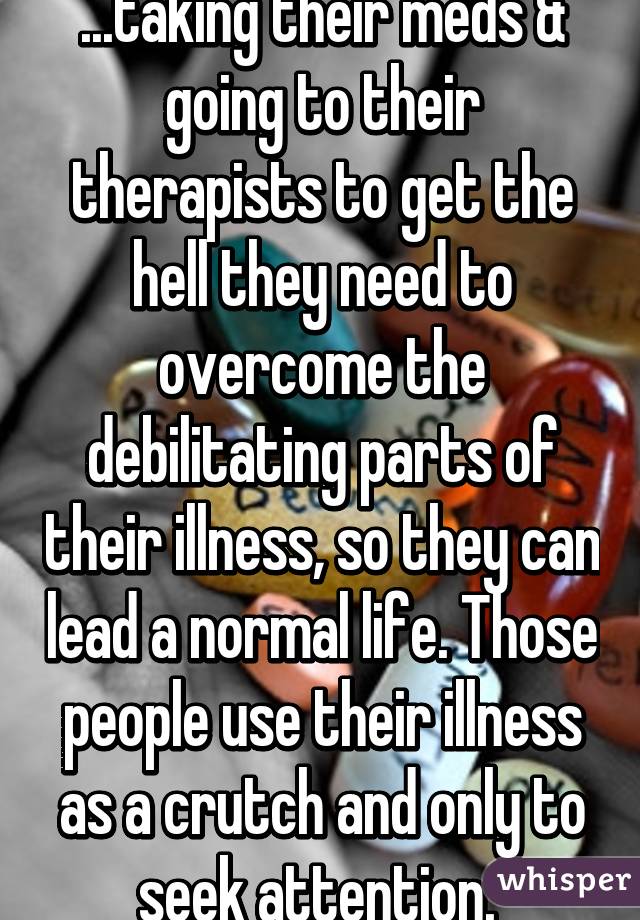 ...taking their meds & going to their therapists to get the hell they need to overcome the debilitating parts of their illness, so they can lead a normal life. Those people use their illness as a crutch and only to seek attention. 