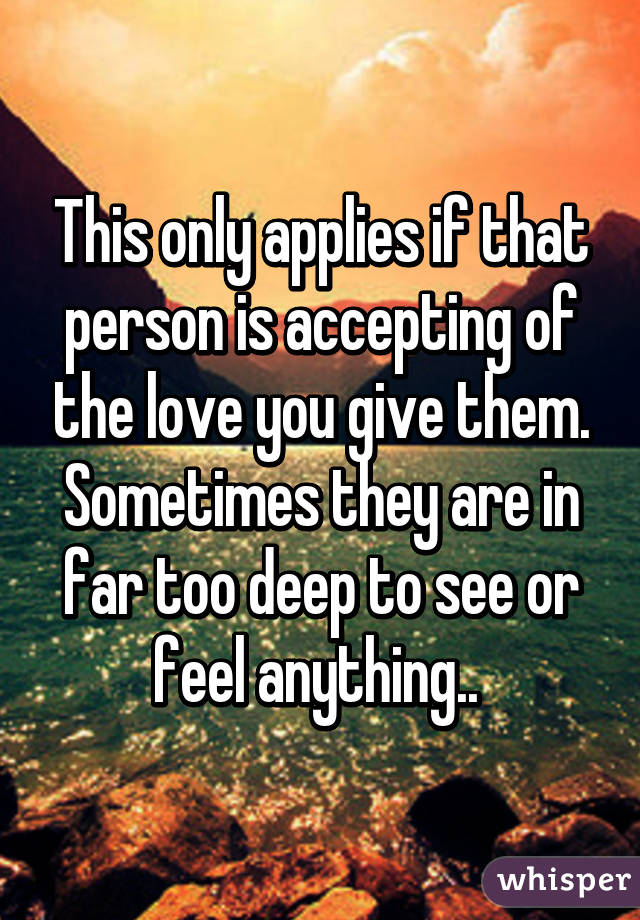 This only applies if that person is accepting of the love you give them. Sometimes they are in far too deep to see or feel anything.. 