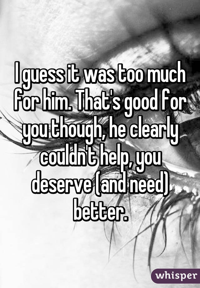 I guess it was too much for him. That's good for you though, he clearly couldn't help, you deserve (and need) better.