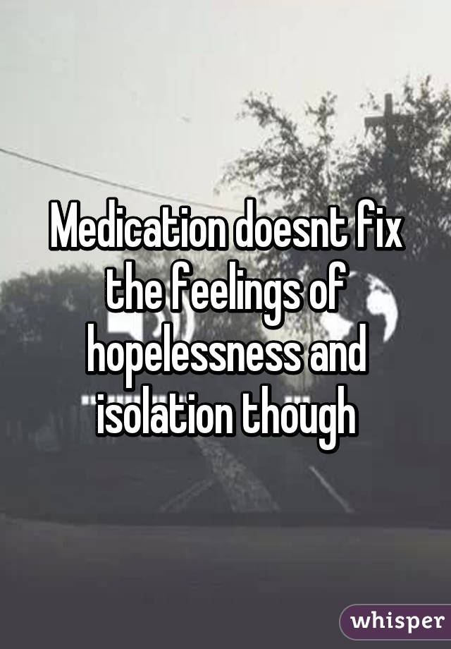 Medication doesnt fix the feelings of hopelessness and isolation though