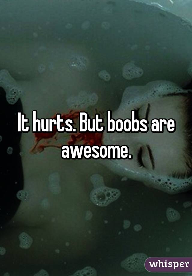 It hurts. But boobs are awesome.