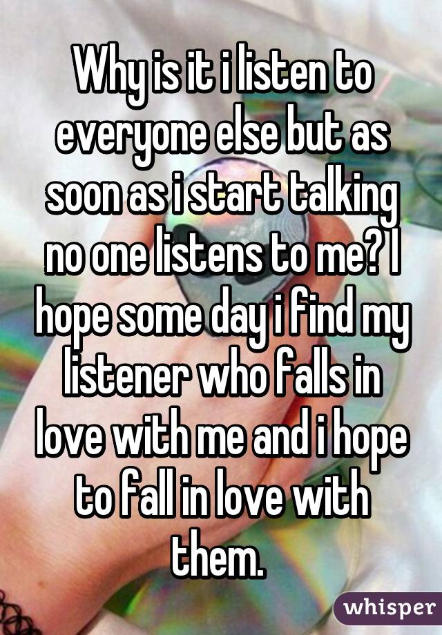 Why is it i listen to everyone else but as soon as i start talking no one listens to me? I hope some day i find my listener who falls in love with me and i hope to fall in love with them. 