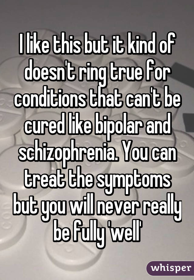 I like this but it kind of doesn't ring true for conditions that can't be cured like bipolar and schizophrenia. You can treat the symptoms but you will never really be fully 'well'