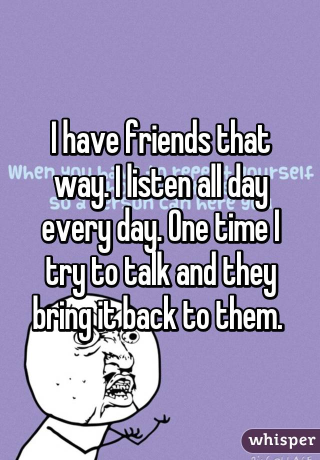 I have friends that way. I listen all day every day. One time I try to talk and they bring it back to them. 