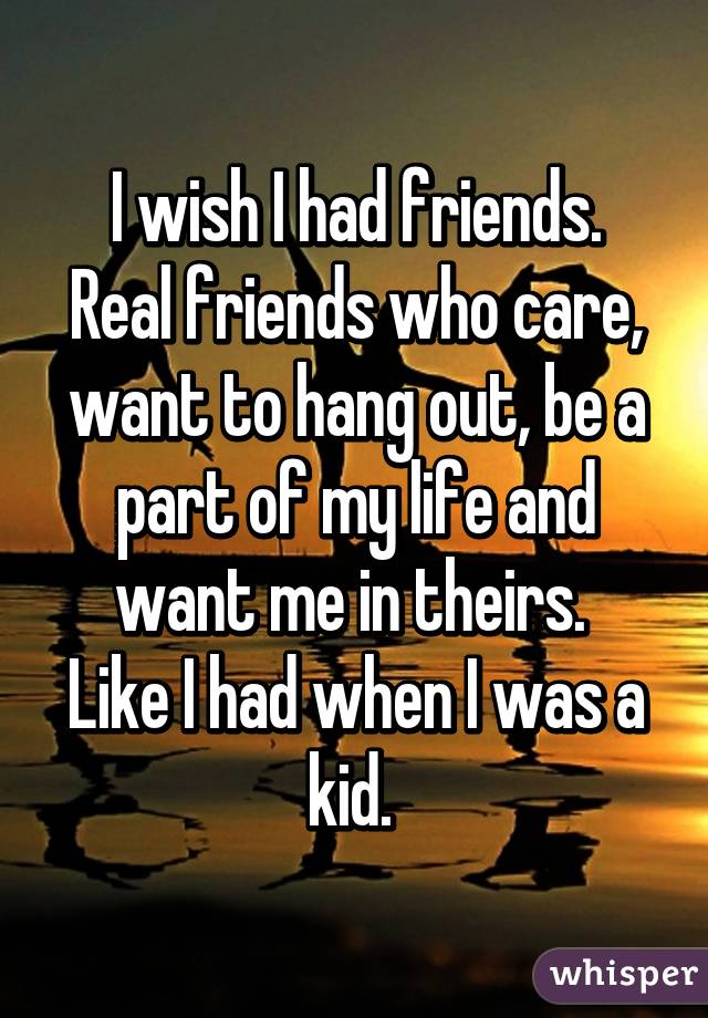 I wish I had friends.
Real friends who care, want to hang out, be a part of my life and want me in theirs. 
Like I had when I was a kid. 