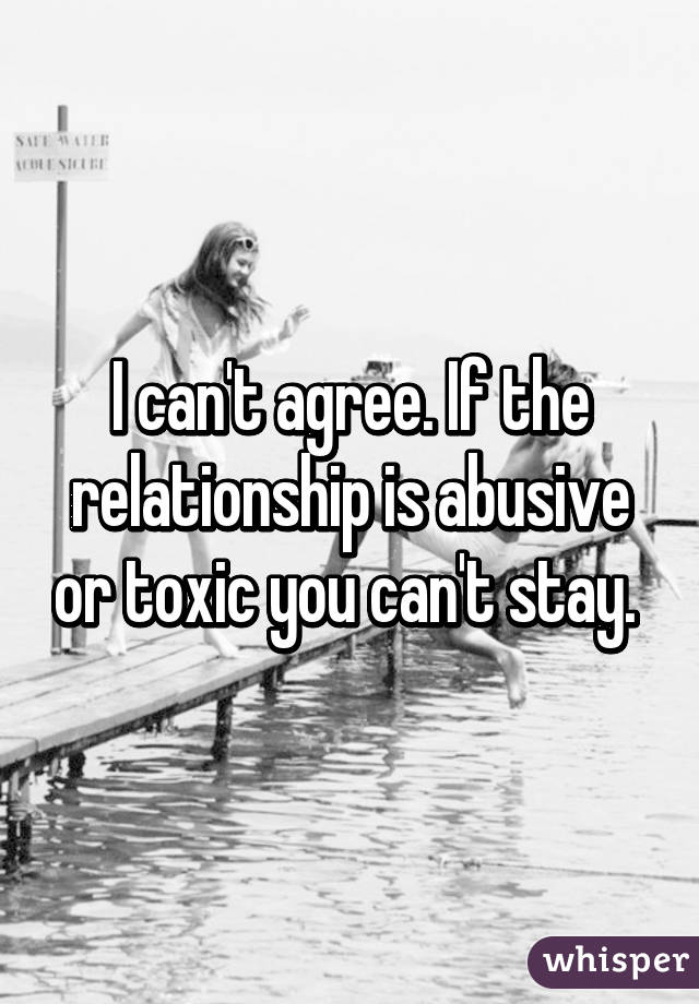 I can't agree. If the relationship is abusive or toxic you can't stay. 