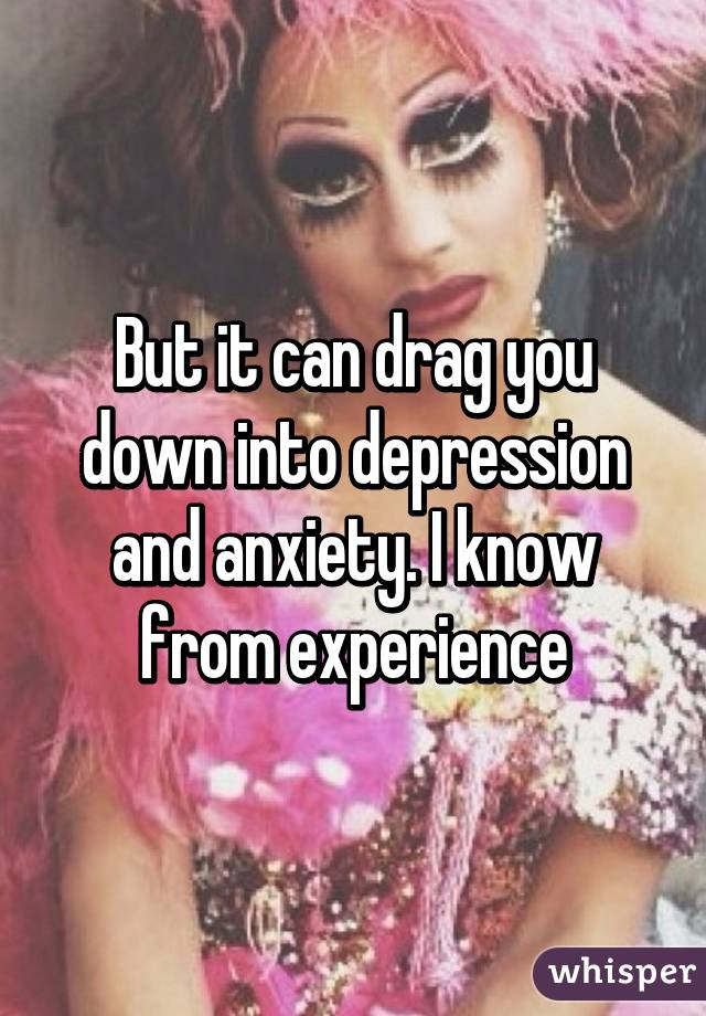 But it can drag you down into depression and anxiety. I know from experience