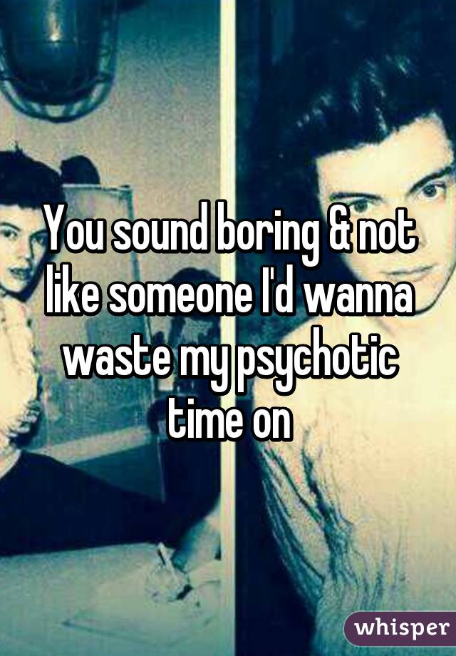 You sound boring & not like someone I'd wanna waste my psychotic time on