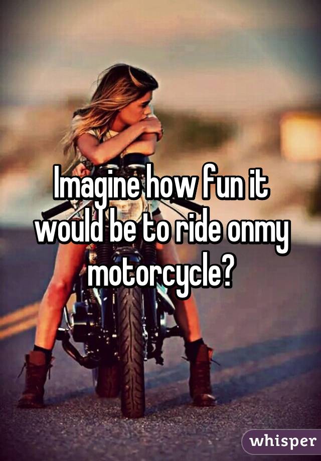 Imagine how fun it would be to ride onmy motorcycle?