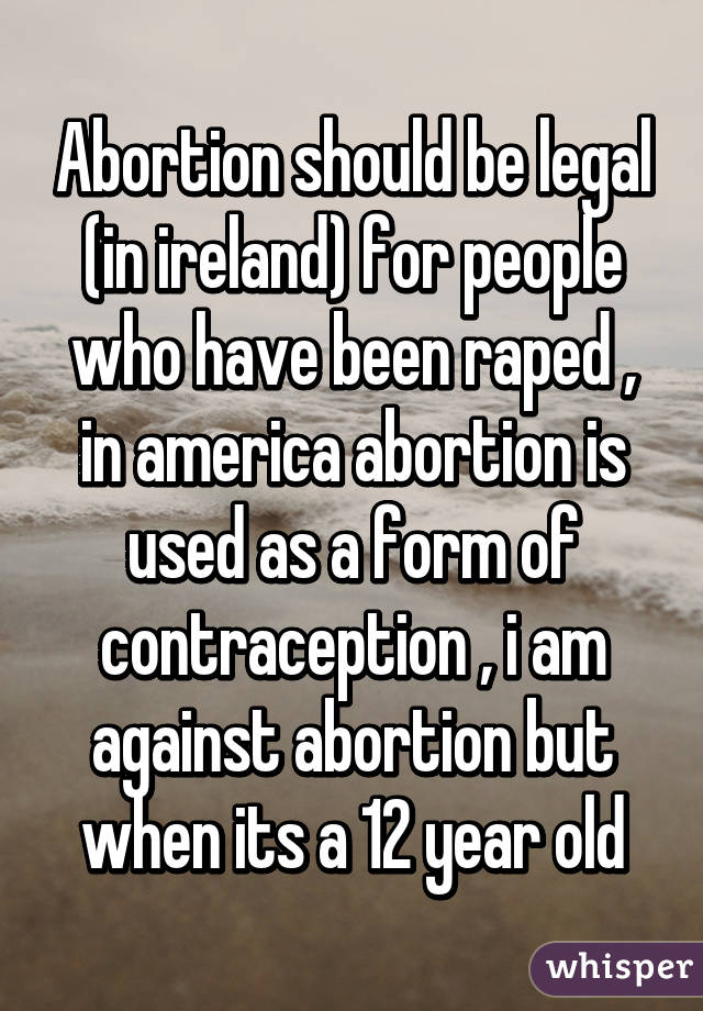 Abortion should be legal (in ireland) for people who have been raped , in america abortion is used as a form of contraception , i am against abortion but when its a 12 year old