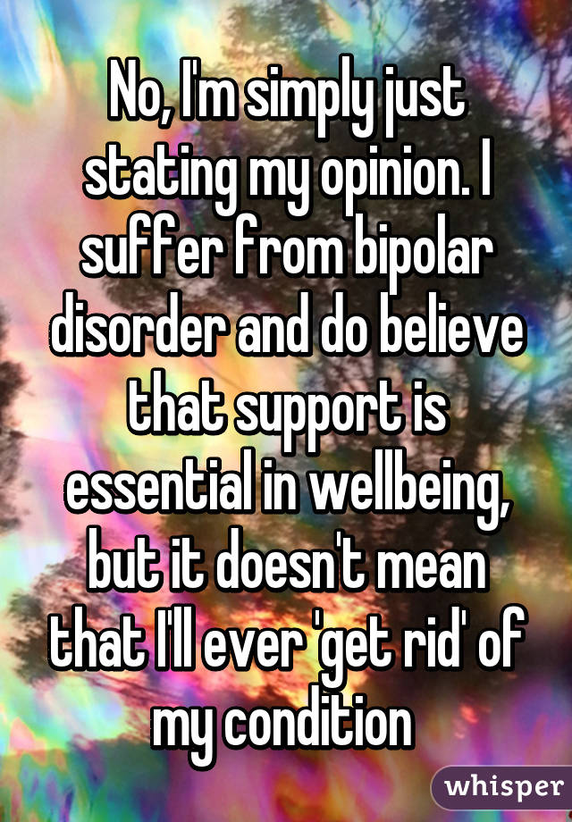 No, I'm simply just stating my opinion. I suffer from bipolar disorder and do believe that support is essential in wellbeing, but it doesn't mean that I'll ever 'get rid' of my condition 