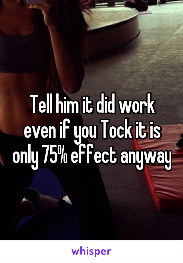 Tell him it did work even if you Tock it is only 75% effect anyway