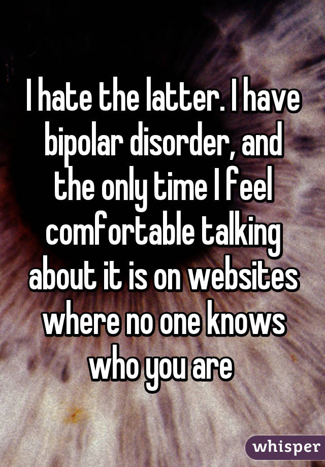 I hate the latter. I have bipolar disorder, and the only time I feel comfortable talking about it is on websites where no one knows who you are 