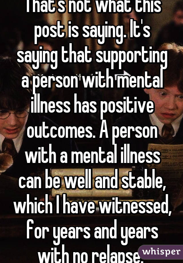 That's not what this post is saying. It's saying that supporting a person with mental illness has positive outcomes. A person with a mental illness can be well and stable, which I have witnessed, for years and years with no relapse. 