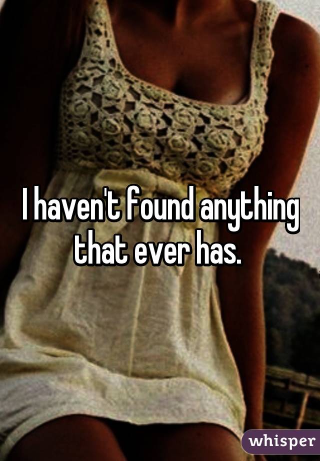 I haven't found anything that ever has. 