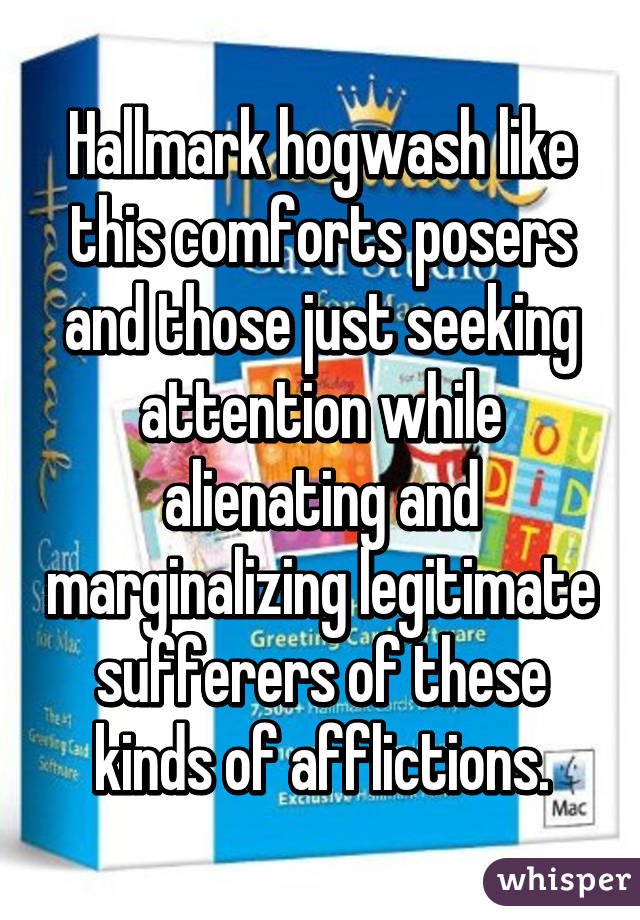 Hallmark hogwash like this comforts posers and those just seeking attention while alienating and marginalizing legitimate sufferers of these kinds of afflictions.