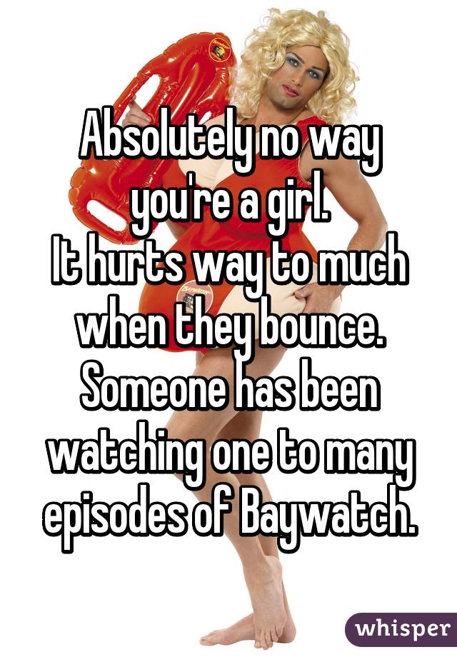 Absolutely no way you're a girl.
It hurts way to much when they bounce.
Someone has been watching one to many episodes of Baywatch.