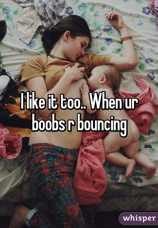 I like it too.. When ur boobs r bouncing