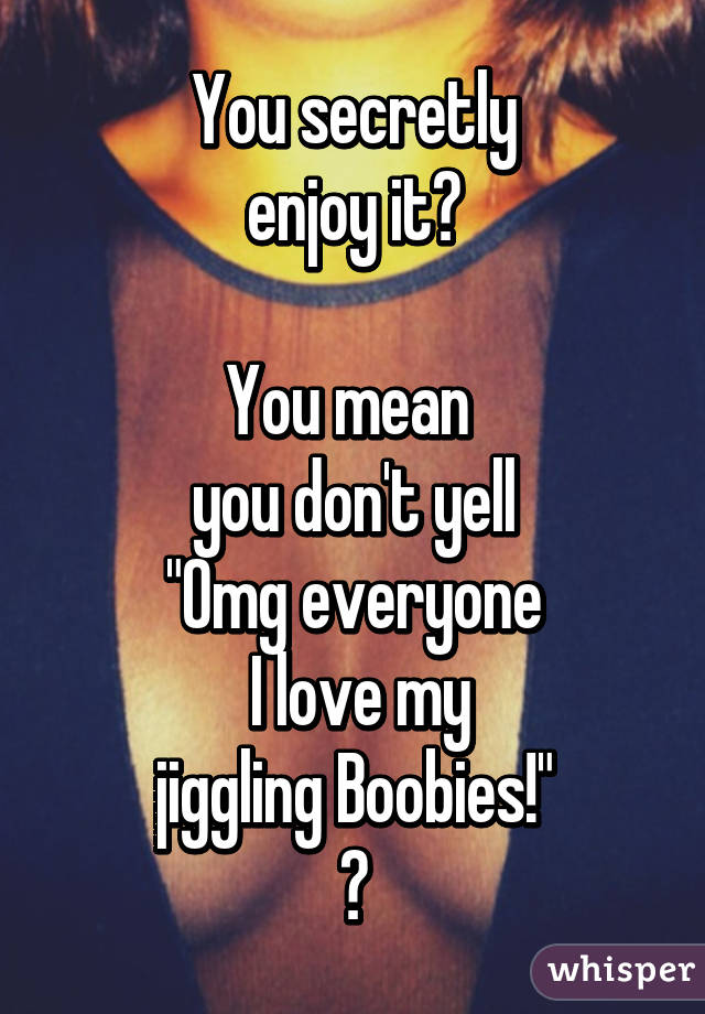  You secretly 
enjoy it?

You mean 
you don't yell
"Omg everyone
 I love my
 jiggling Boobies!" 
?