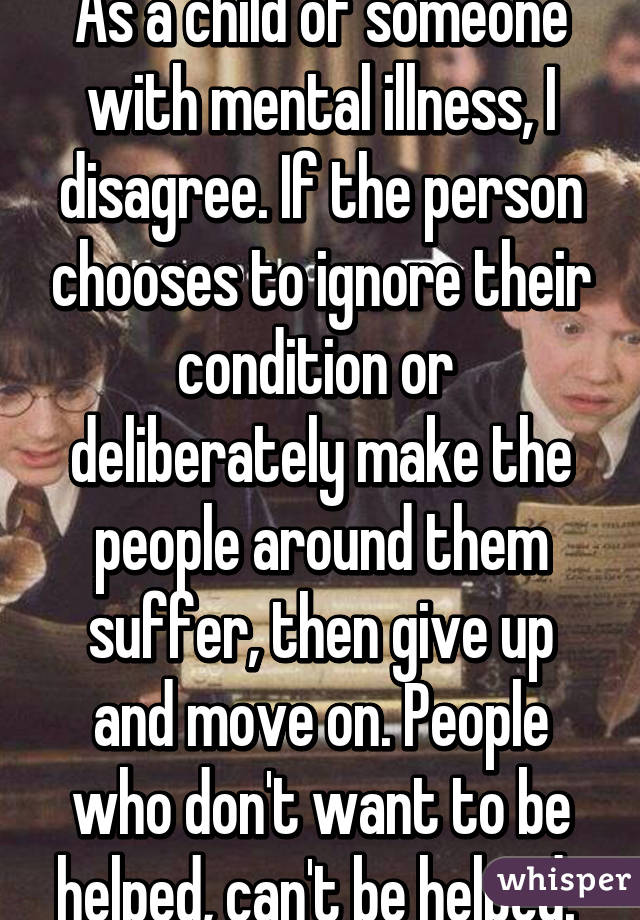 As a child of someone with mental illness, I disagree. If the person chooses to ignore their condition or  deliberately make the people around them suffer, then give up and move on. People who don't want to be helped, can't be helped. 