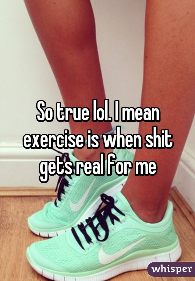 So true lol. I mean exercise is when shit gets real for me