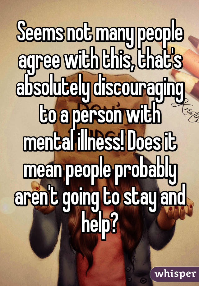 Seems not many people agree with this, that's absolutely discouraging to a person with mental illness! Does it mean people probably aren't going to stay and help?
